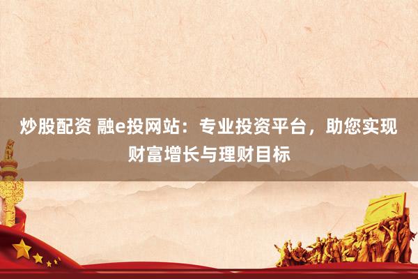 炒股配资 融e投网站：专业投资平台，助您实现财富增长与理财目标