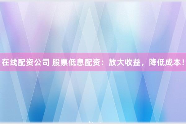 在线配资公司 股票低息配资：放大收益，降低成本！