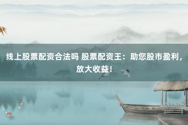 线上股票配资合法吗 股票配资王：助您股市盈利，放大收益！