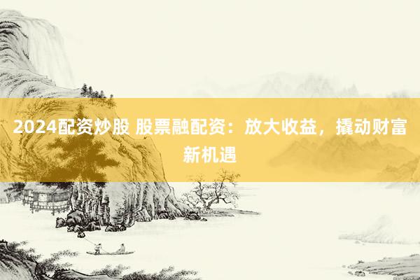 2024配资炒股 股票融配资：放大收益，撬动财富新机遇