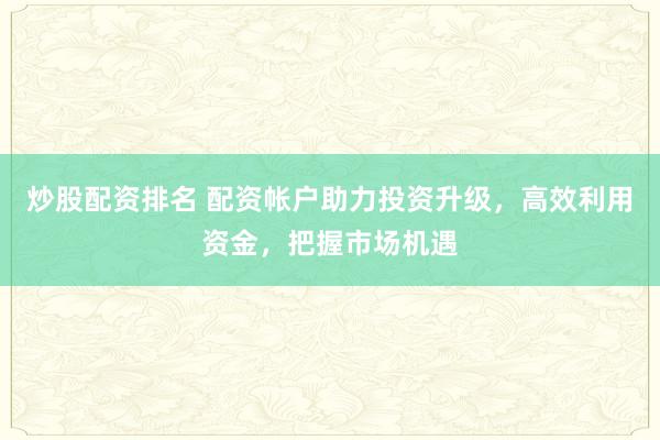 炒股配资排名 配资帐户助力投资升级，高效利用资金，把握市场机遇