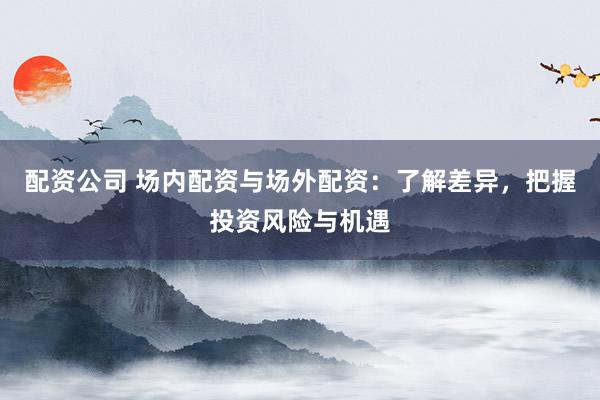 配资公司 场内配资与场外配资：了解差异，把握投资风险与机遇