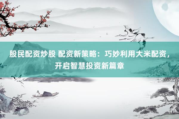 股民配资炒股 配资新策略：巧妙利用大米配资，开启智慧投资新篇章