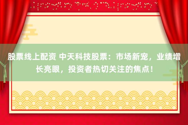 股票线上配资 中天科技股票：市场新宠，业绩增长亮眼，投资者热切关注的焦点！
