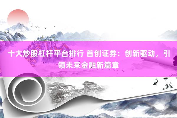 十大炒股杠杆平台排行 首创证券：创新驱动，引领未来金融新篇章
