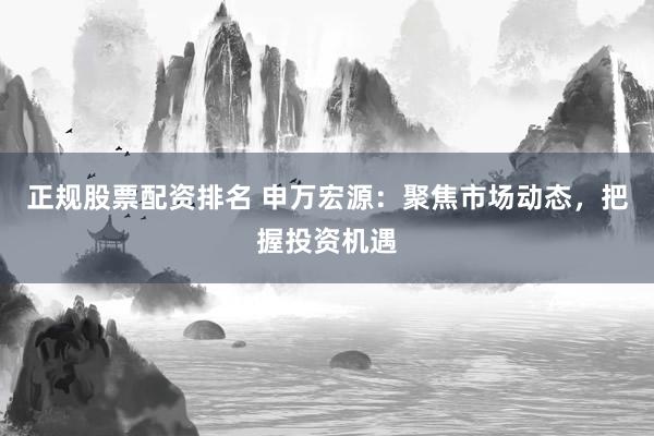 正规股票配资排名 申万宏源：聚焦市场动态，把握投资机遇