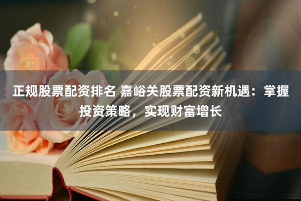 正规股票配资排名 嘉峪关股票配资新机遇：掌握投资策略，实现财富增长