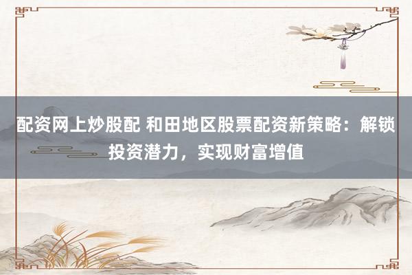 配资网上炒股配 和田地区股票配资新策略：解锁投资潜力，实现财富增值
