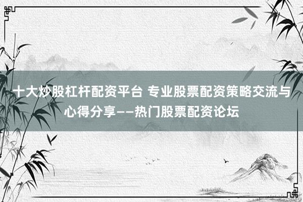 十大炒股杠杆配资平台 专业股票配资策略交流与心得分享——热门股票配资论坛