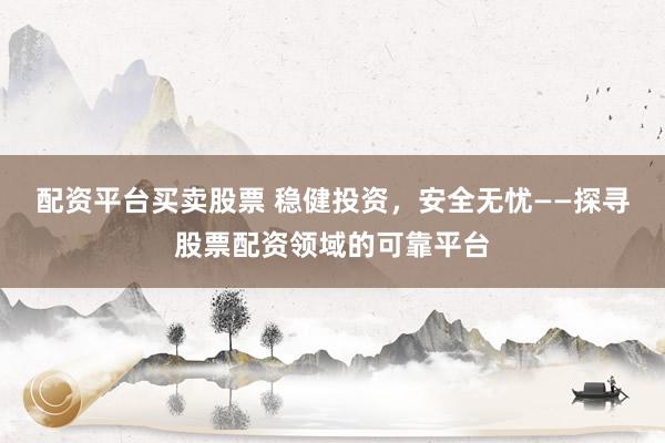 配资平台买卖股票 稳健投资，安全无忧——探寻股票配资领域的可靠平台