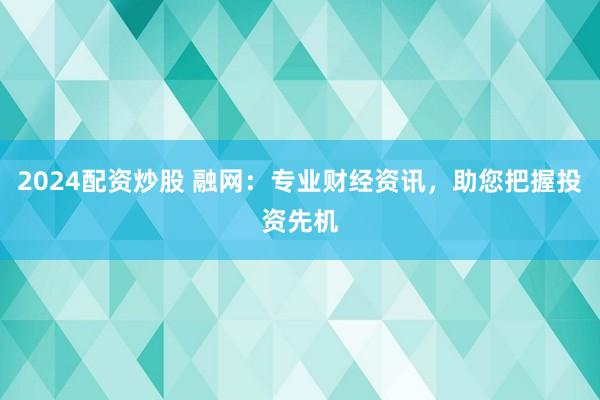 2024配资炒股 融网：专业财经资讯，助您把握投资先机