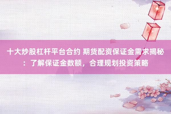 十大炒股杠杆平台合约 期货配资保证金需求揭秘：了解保证金数额，合理规划投资策略