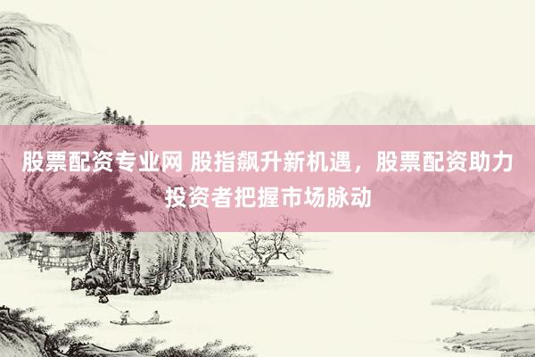 股票配资专业网 股指飙升新机遇，股票配资助力投资者把握市场脉动