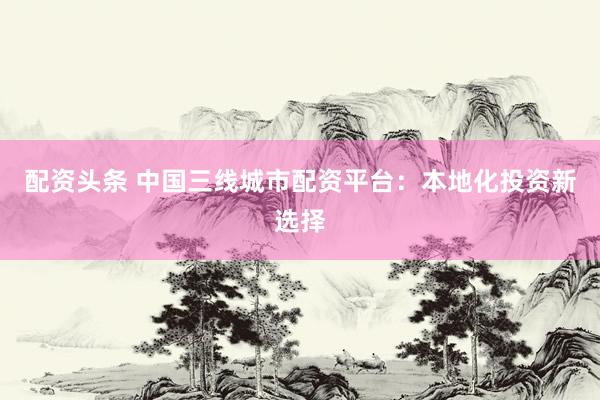 配资头条 中国三线城市配资平台：本地化投资新选择