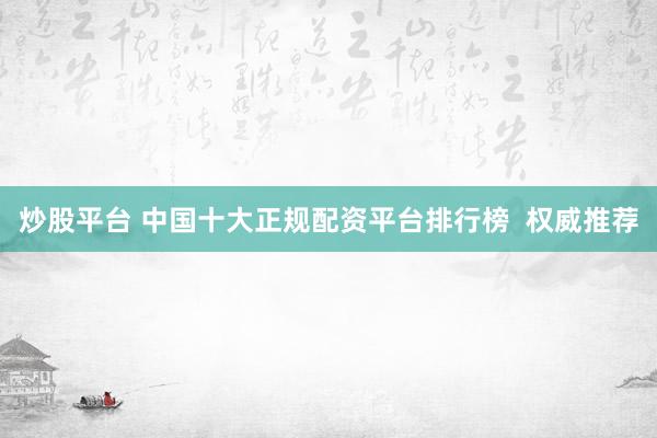 炒股平台 中国十大正规配资平台排行榜  权威推荐