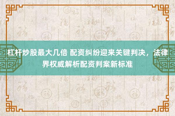 杠杆炒股最大几倍 配资纠纷迎来关键判决，法律界权威解析配资判案新标准