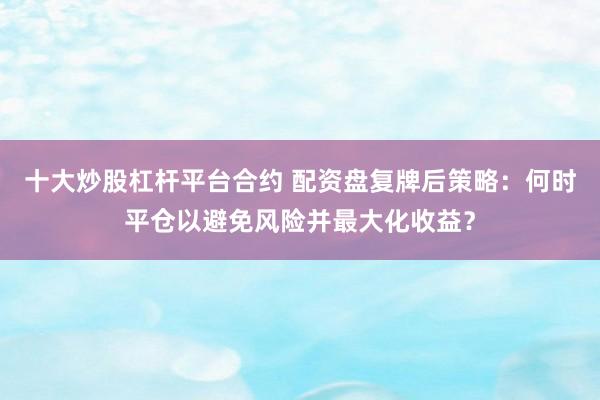 十大炒股杠杆平台合约 配资盘复牌后策略：何时平仓以避免风险并最大化收益？