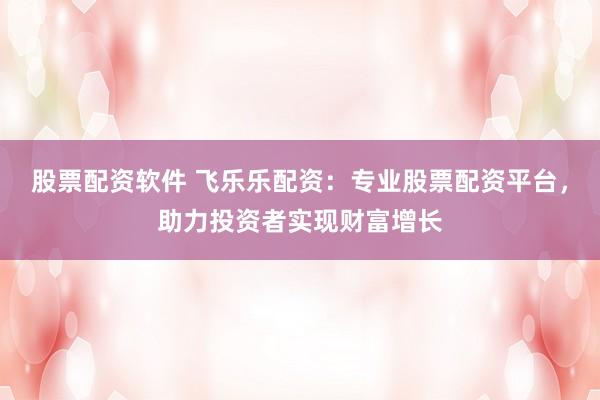 股票配资软件 飞乐乐配资：专业股票配资平台，助力投资者实现财富增长
