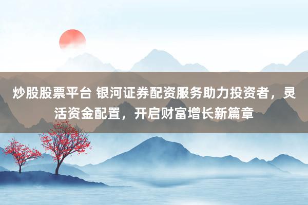 炒股股票平台 银河证券配资服务助力投资者，灵活资金配置，开启财富增长新篇章
