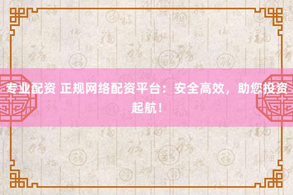 专业配资 正规网络配资平台：安全高效，助您投资起航！