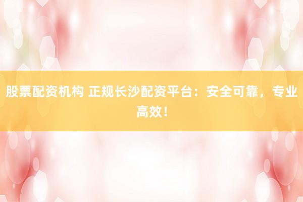 股票配资机构 正规长沙配资平台：安全可靠，专业高效！