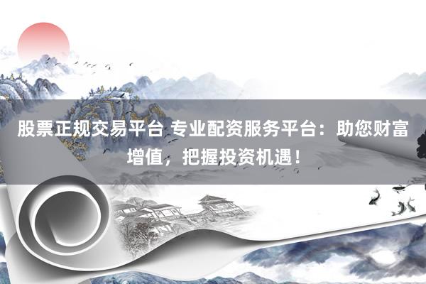 股票正规交易平台 专业配资服务平台：助您财富增值，把握投资机遇！