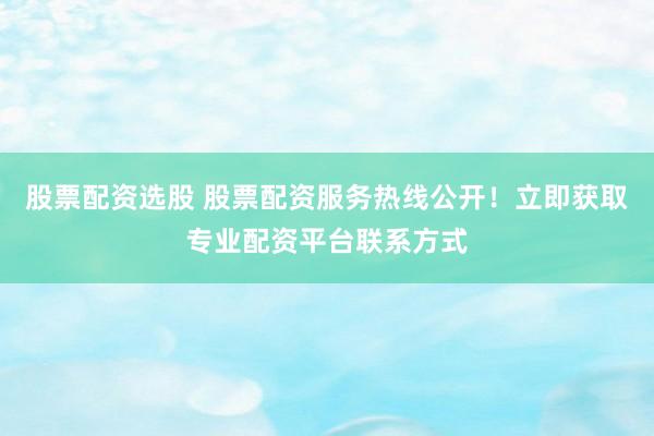 股票配资选股 股票配资服务热线公开！立即获取专业配资平台联系方式