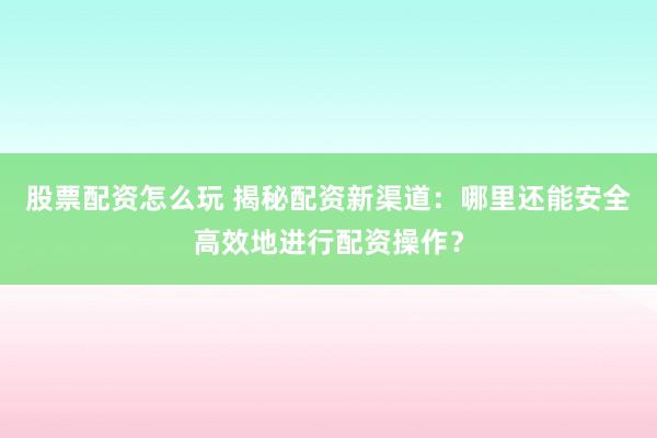 股票配资怎么玩 揭秘配资新渠道：哪里还能安全高效地进行配资操作？