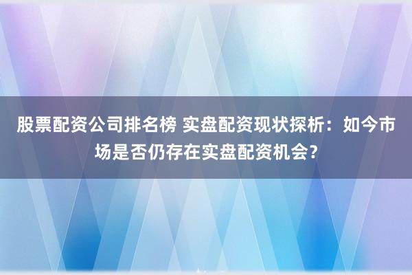 股票配资公司排名榜 实盘配资现状探析：如今市场是否仍存在实盘配资机会？