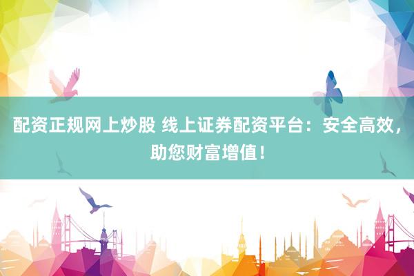 配资正规网上炒股 线上证券配资平台：安全高效，助您财富增值！