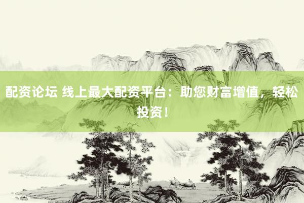 配资论坛 线上最大配资平台：助您财富增值，轻松投资！