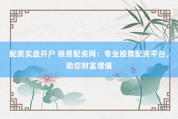 配资实盘开户 银易配资网：专业股票配资平台，助您财富增值