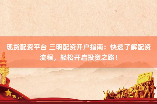 现货配资平台 三明配资开户指南：快速了解配资流程，轻松开启投资之路！