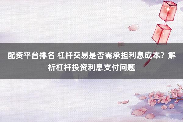 配资平台排名 杠杆交易是否需承担利息成本？解析杠杆投资利息支付问题