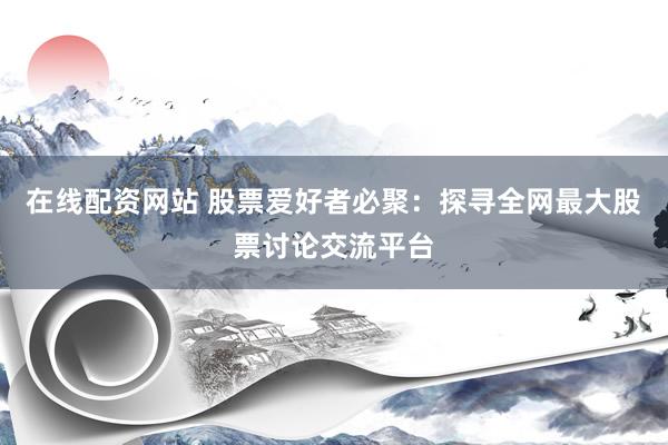 在线配资网站 股票爱好者必聚：探寻全网最大股票讨论交流平台