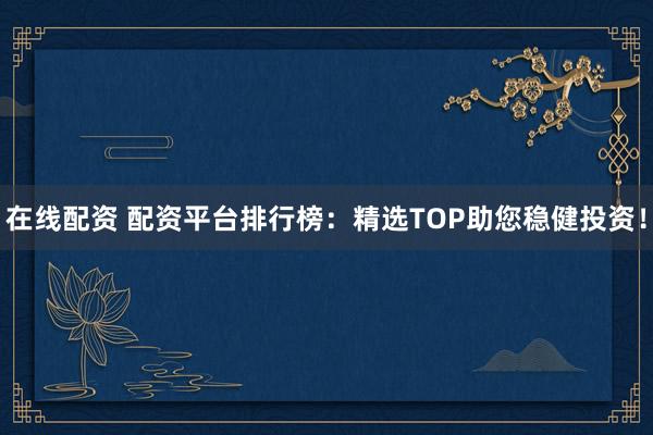 在线配资 配资平台排行榜：精选TOP助您稳健投资！