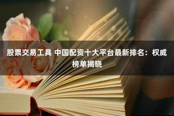 股票交易工具 中国配资十大平台最新排名：权威榜单揭晓