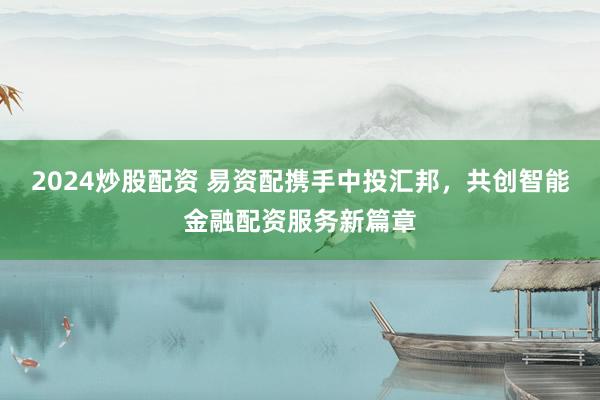 2024炒股配资 易资配携手中投汇邦，共创智能金融配资服务新篇章