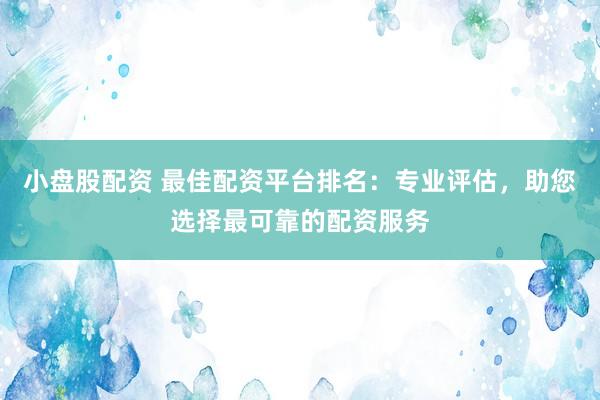小盘股配资 最佳配资平台排名：专业评估，助您选择最可靠的配资服务