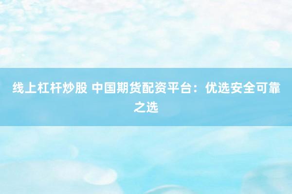 线上杠杆炒股 中国期货配资平台：优选安全可靠之选