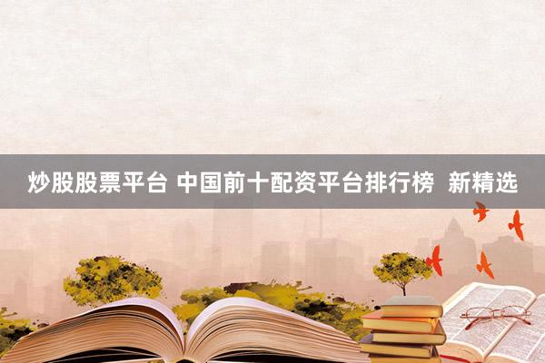 炒股股票平台 中国前十配资平台排行榜  新精选