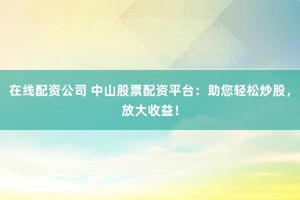 在线配资公司 中山股票配资平台：助您轻松炒股，放大收益！