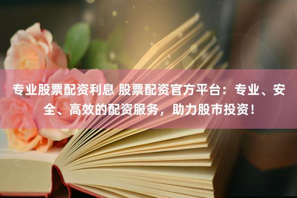 专业股票配资利息 股票配资官方平台：专业、安全、高效的配资服务，助力股市投资！