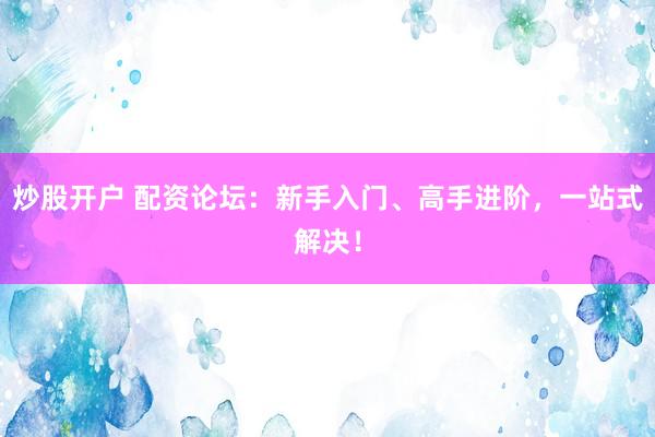 炒股开户 配资论坛：新手入门、高手进阶，一站式解决！