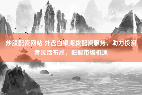 炒股配资网站 外盘白银期货配资服务，助力投资者灵活布局，把握市场机遇
