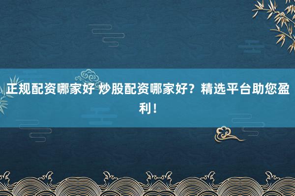 正规配资哪家好 炒股配资哪家好？精选平台助您盈利！