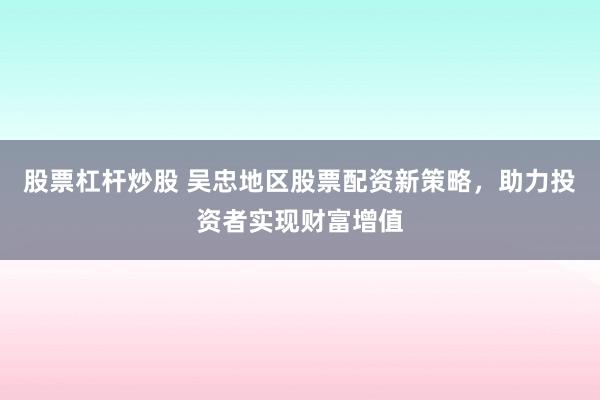 股票杠杆炒股 吴忠地区股票配资新策略，助力投资者实现财富增值