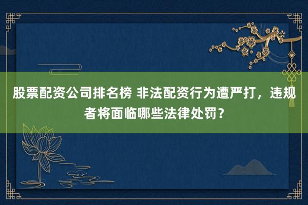 股票配资公司排名榜 非法配资行为遭严打，违规者将面临哪些法律处罚？