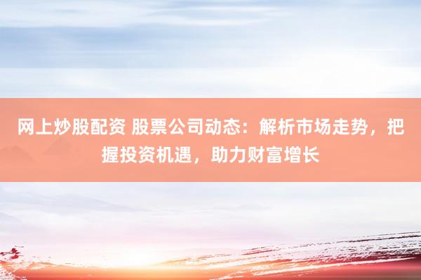 网上炒股配资 股票公司动态：解析市场走势，把握投资机遇，助力财富增长