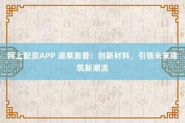 网上配资APP 迪莱奥普：创新材料，引领未来建筑新潮流